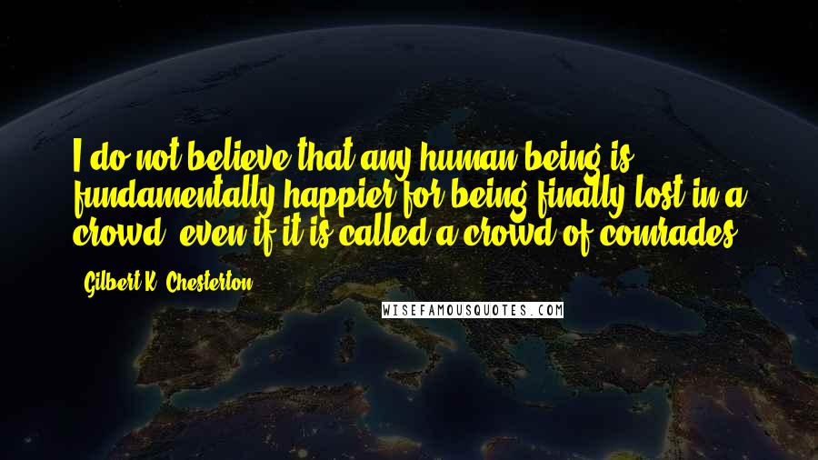 Gilbert K. Chesterton Quotes: I do not believe that any human being is fundamentally happier for being finally lost in a crowd, even if it is called a crowd of comrades.