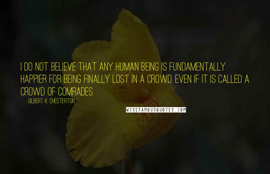 Gilbert K. Chesterton Quotes: I do not believe that any human being is fundamentally happier for being finally lost in a crowd, even if it is called a crowd of comrades.