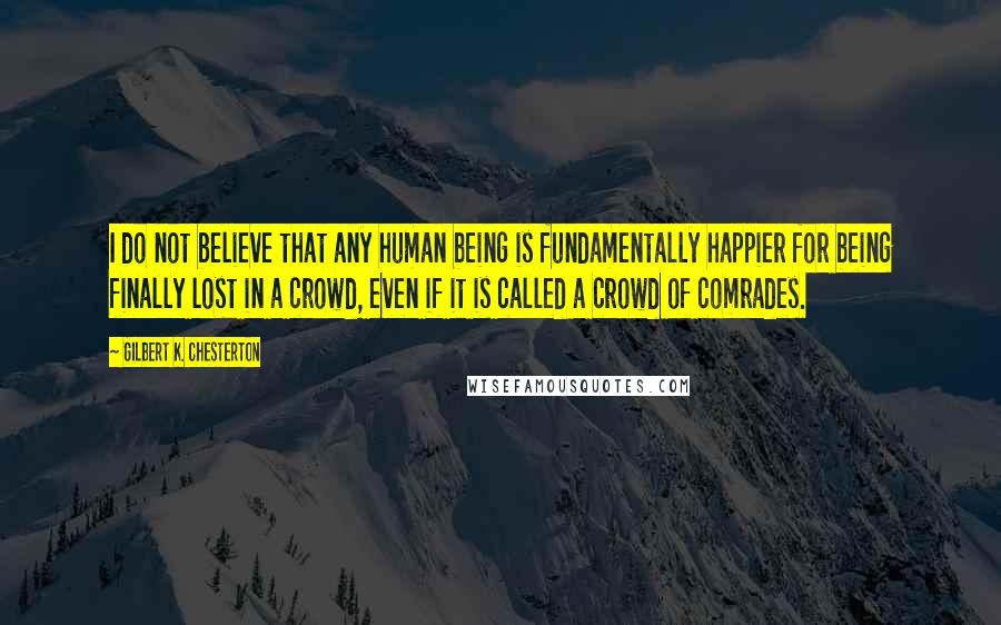 Gilbert K. Chesterton Quotes: I do not believe that any human being is fundamentally happier for being finally lost in a crowd, even if it is called a crowd of comrades.