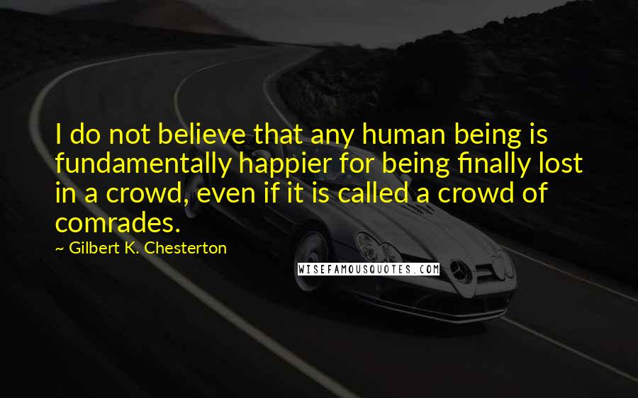 Gilbert K. Chesterton Quotes: I do not believe that any human being is fundamentally happier for being finally lost in a crowd, even if it is called a crowd of comrades.