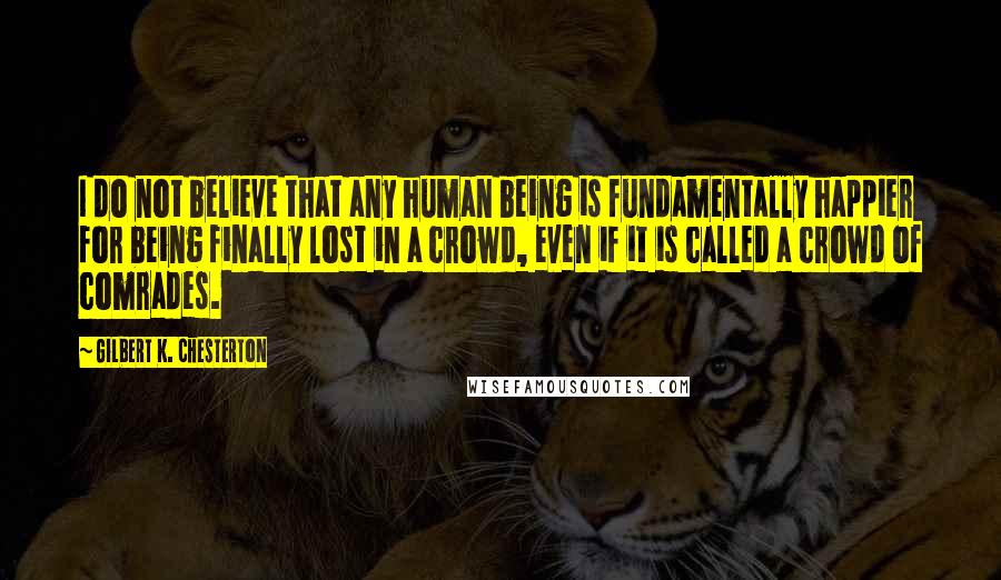 Gilbert K. Chesterton Quotes: I do not believe that any human being is fundamentally happier for being finally lost in a crowd, even if it is called a crowd of comrades.