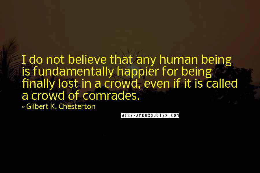 Gilbert K. Chesterton Quotes: I do not believe that any human being is fundamentally happier for being finally lost in a crowd, even if it is called a crowd of comrades.