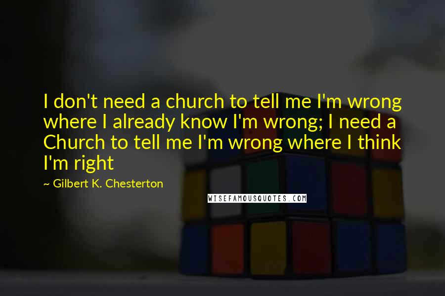 Gilbert K. Chesterton Quotes: I don't need a church to tell me I'm wrong where I already know I'm wrong; I need a Church to tell me I'm wrong where I think I'm right