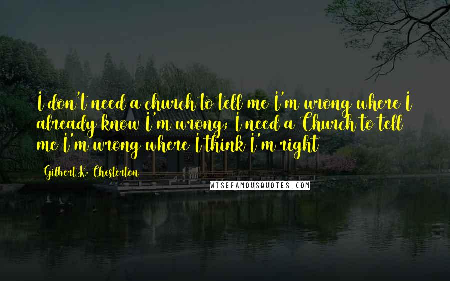 Gilbert K. Chesterton Quotes: I don't need a church to tell me I'm wrong where I already know I'm wrong; I need a Church to tell me I'm wrong where I think I'm right