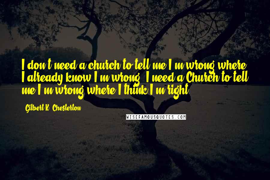 Gilbert K. Chesterton Quotes: I don't need a church to tell me I'm wrong where I already know I'm wrong; I need a Church to tell me I'm wrong where I think I'm right