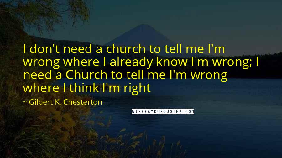 Gilbert K. Chesterton Quotes: I don't need a church to tell me I'm wrong where I already know I'm wrong; I need a Church to tell me I'm wrong where I think I'm right