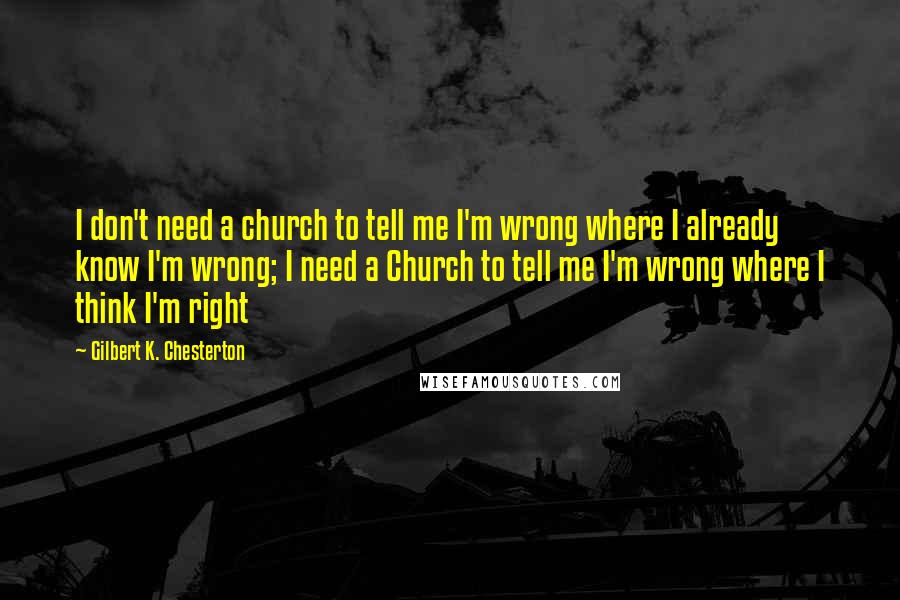 Gilbert K. Chesterton Quotes: I don't need a church to tell me I'm wrong where I already know I'm wrong; I need a Church to tell me I'm wrong where I think I'm right