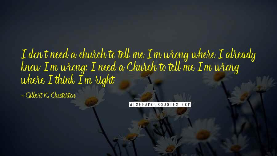 Gilbert K. Chesterton Quotes: I don't need a church to tell me I'm wrong where I already know I'm wrong; I need a Church to tell me I'm wrong where I think I'm right