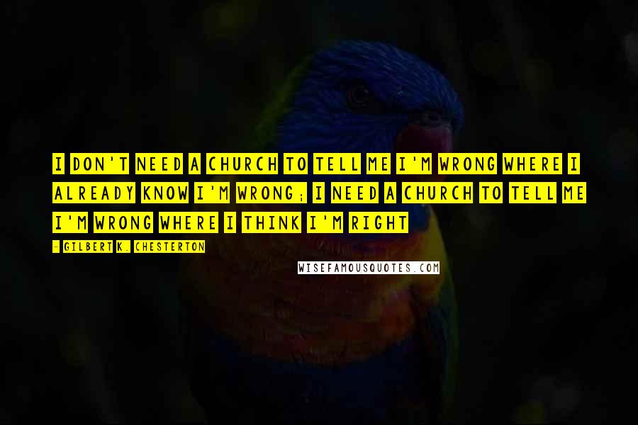 Gilbert K. Chesterton Quotes: I don't need a church to tell me I'm wrong where I already know I'm wrong; I need a Church to tell me I'm wrong where I think I'm right