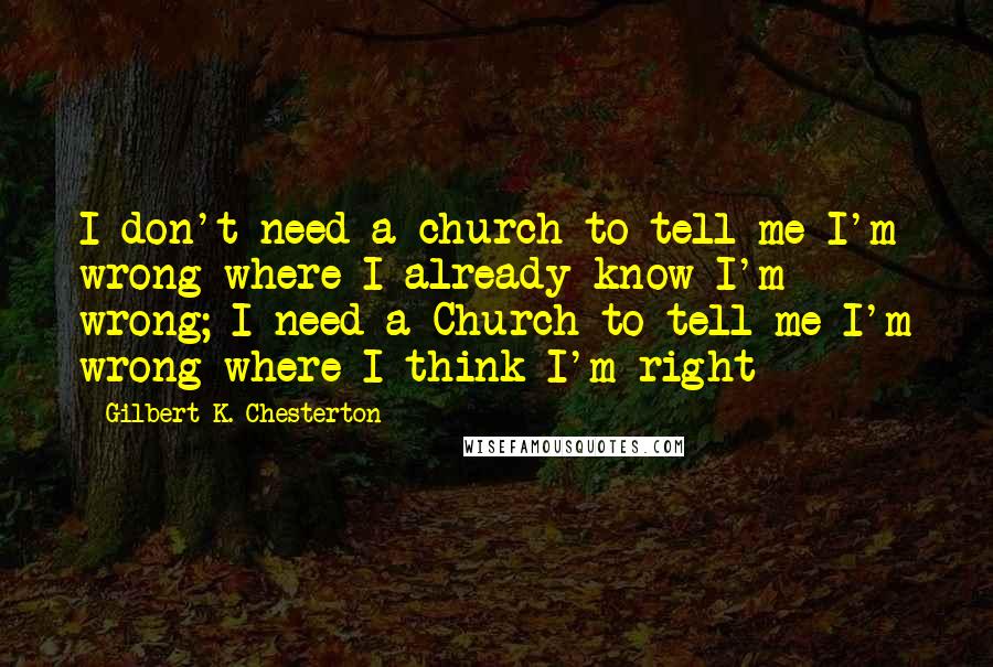 Gilbert K. Chesterton Quotes: I don't need a church to tell me I'm wrong where I already know I'm wrong; I need a Church to tell me I'm wrong where I think I'm right