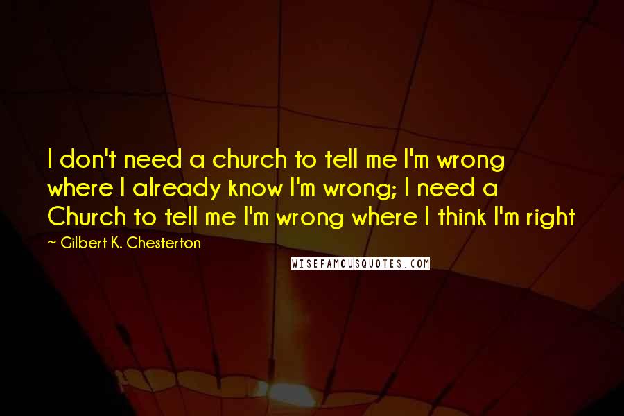 Gilbert K. Chesterton Quotes: I don't need a church to tell me I'm wrong where I already know I'm wrong; I need a Church to tell me I'm wrong where I think I'm right