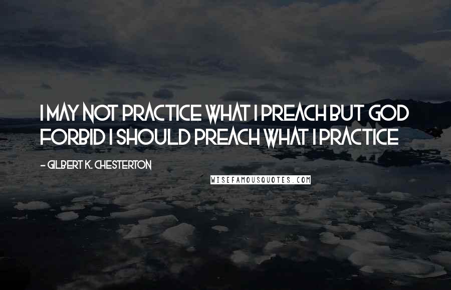 Gilbert K. Chesterton Quotes: I may not practice what I preach but God forbid I should preach what I practice