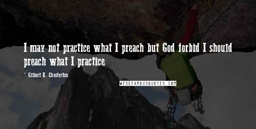 Gilbert K. Chesterton Quotes: I may not practice what I preach but God forbid I should preach what I practice