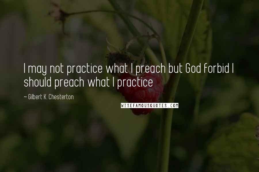 Gilbert K. Chesterton Quotes: I may not practice what I preach but God forbid I should preach what I practice