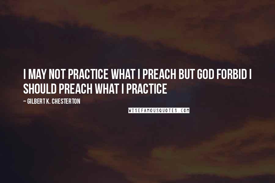 Gilbert K. Chesterton Quotes: I may not practice what I preach but God forbid I should preach what I practice