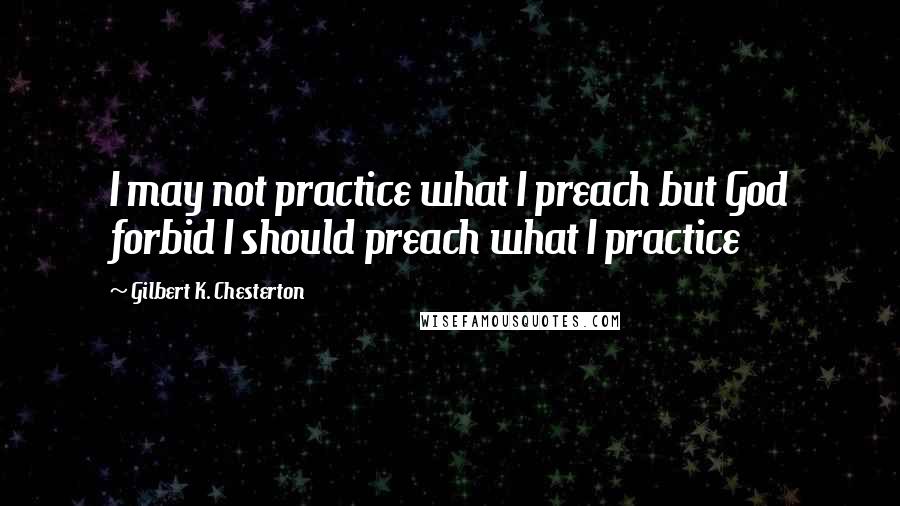 Gilbert K. Chesterton Quotes: I may not practice what I preach but God forbid I should preach what I practice