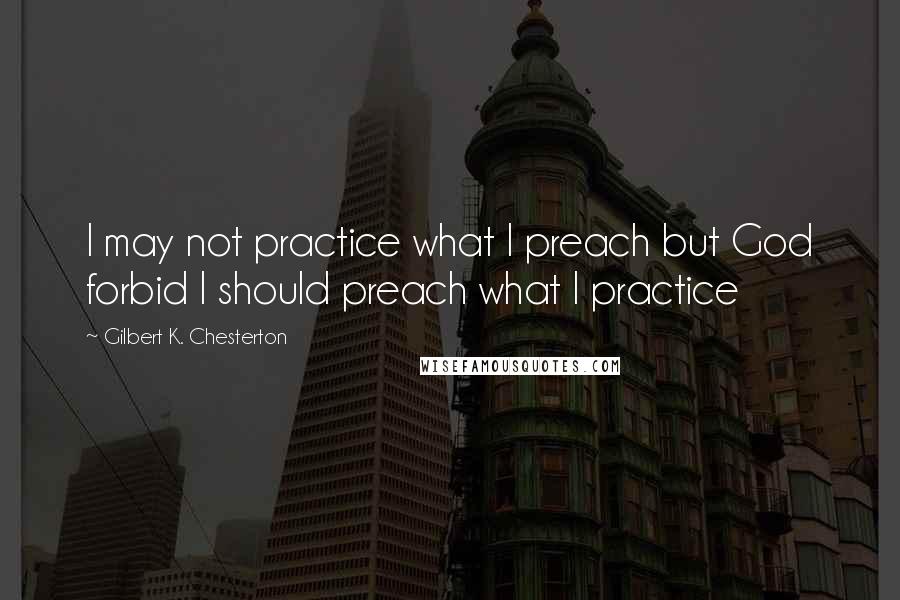 Gilbert K. Chesterton Quotes: I may not practice what I preach but God forbid I should preach what I practice