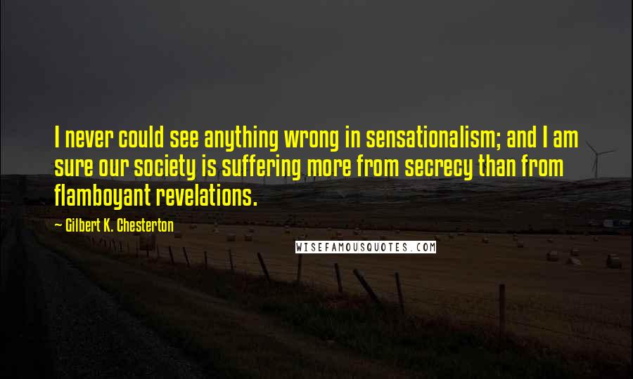 Gilbert K. Chesterton Quotes: I never could see anything wrong in sensationalism; and I am sure our society is suffering more from secrecy than from flamboyant revelations.