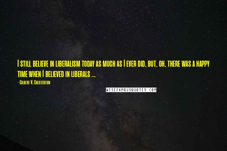 Gilbert K. Chesterton Quotes: I still believe in liberalism today as much as I ever did, but, oh, there was a happy time when I believed in liberals ...