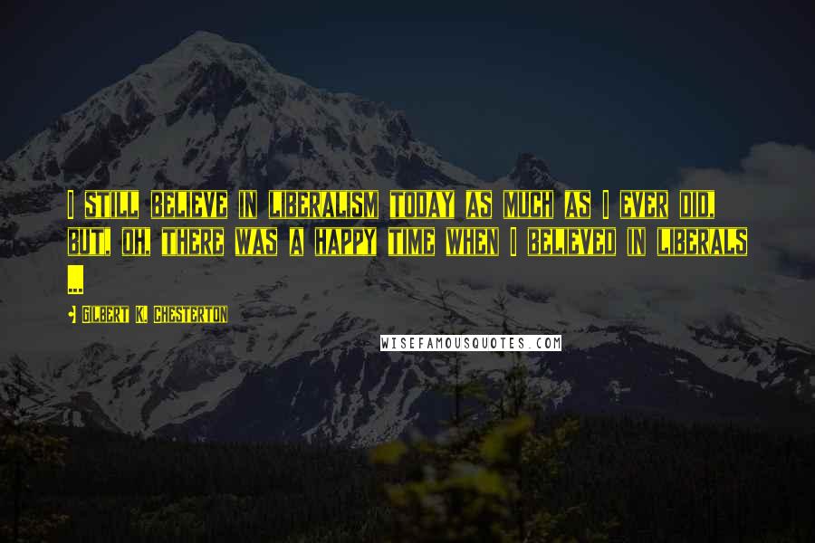 Gilbert K. Chesterton Quotes: I still believe in liberalism today as much as I ever did, but, oh, there was a happy time when I believed in liberals ...