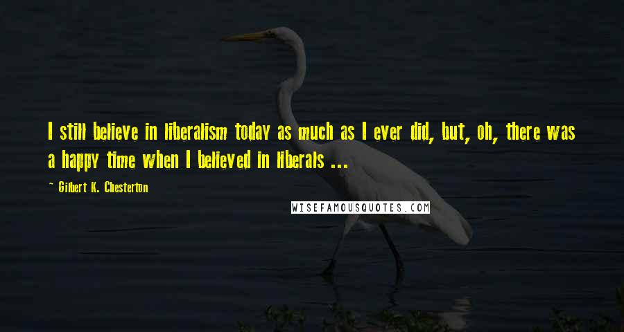 Gilbert K. Chesterton Quotes: I still believe in liberalism today as much as I ever did, but, oh, there was a happy time when I believed in liberals ...