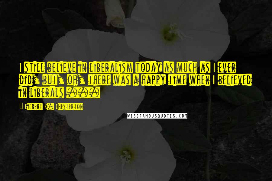 Gilbert K. Chesterton Quotes: I still believe in liberalism today as much as I ever did, but, oh, there was a happy time when I believed in liberals ...