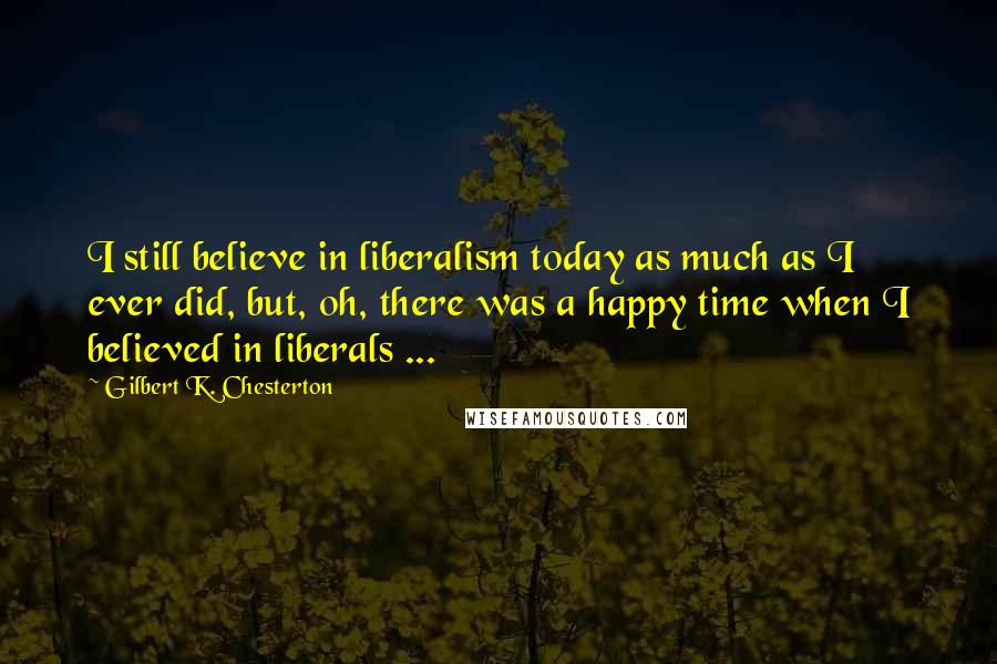 Gilbert K. Chesterton Quotes: I still believe in liberalism today as much as I ever did, but, oh, there was a happy time when I believed in liberals ...