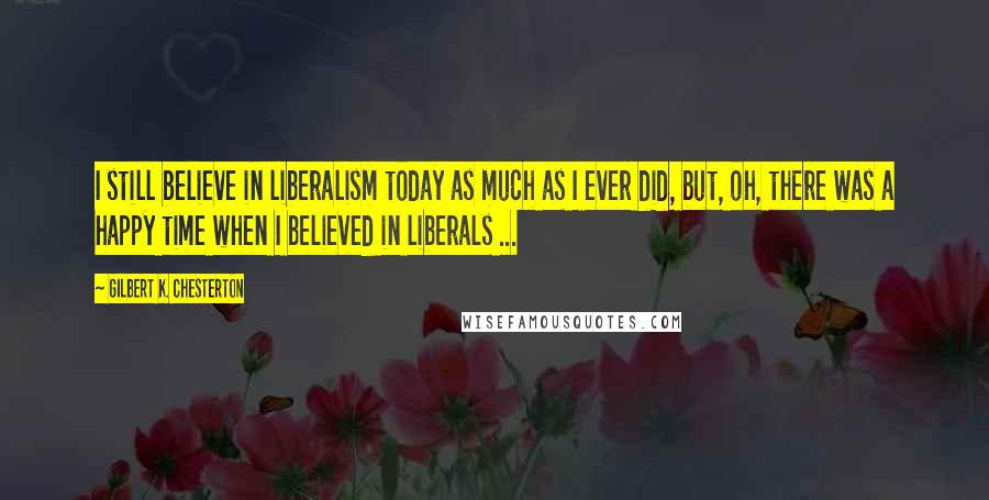 Gilbert K. Chesterton Quotes: I still believe in liberalism today as much as I ever did, but, oh, there was a happy time when I believed in liberals ...