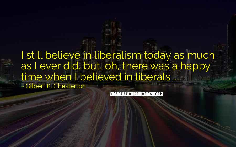 Gilbert K. Chesterton Quotes: I still believe in liberalism today as much as I ever did, but, oh, there was a happy time when I believed in liberals ...