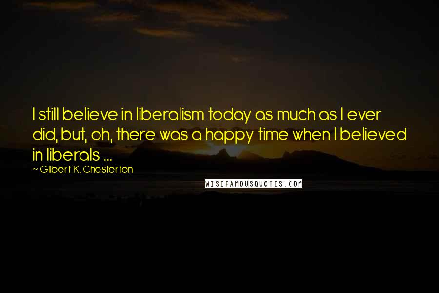 Gilbert K. Chesterton Quotes: I still believe in liberalism today as much as I ever did, but, oh, there was a happy time when I believed in liberals ...