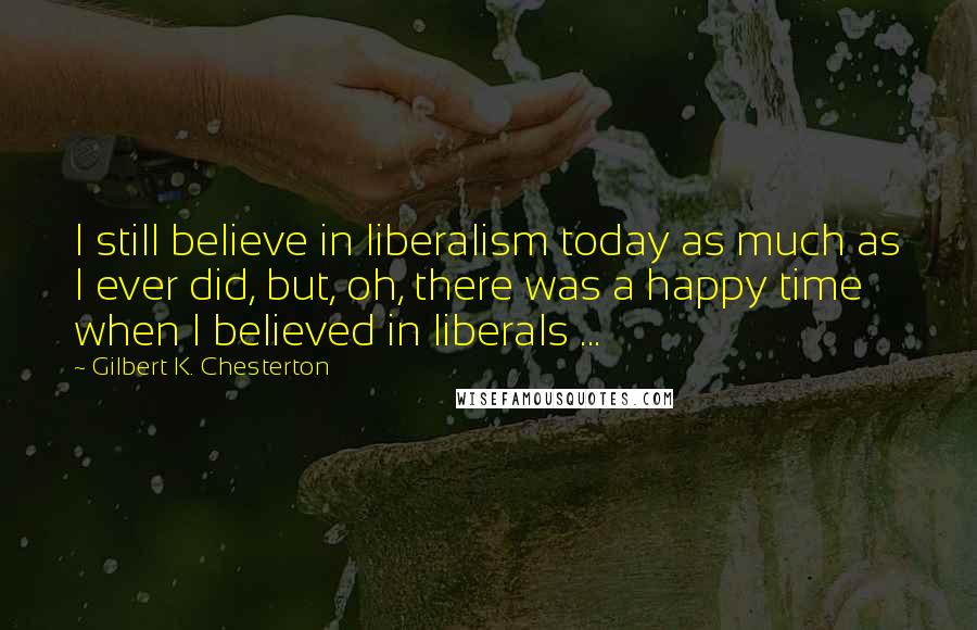 Gilbert K. Chesterton Quotes: I still believe in liberalism today as much as I ever did, but, oh, there was a happy time when I believed in liberals ...