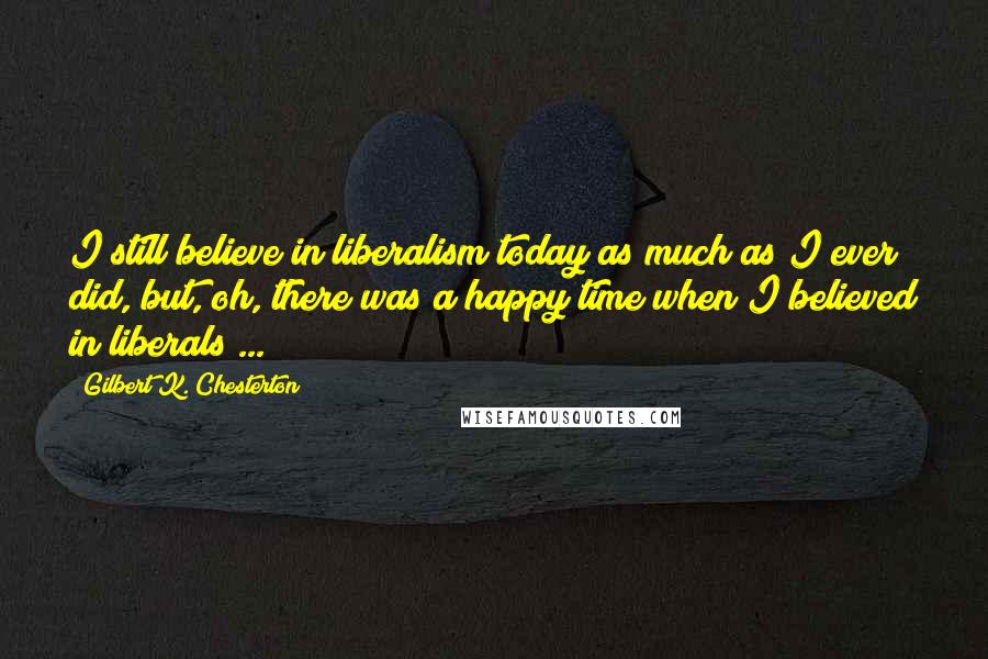 Gilbert K. Chesterton Quotes: I still believe in liberalism today as much as I ever did, but, oh, there was a happy time when I believed in liberals ...