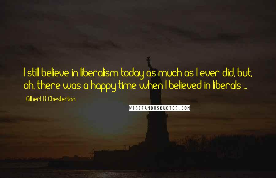 Gilbert K. Chesterton Quotes: I still believe in liberalism today as much as I ever did, but, oh, there was a happy time when I believed in liberals ...