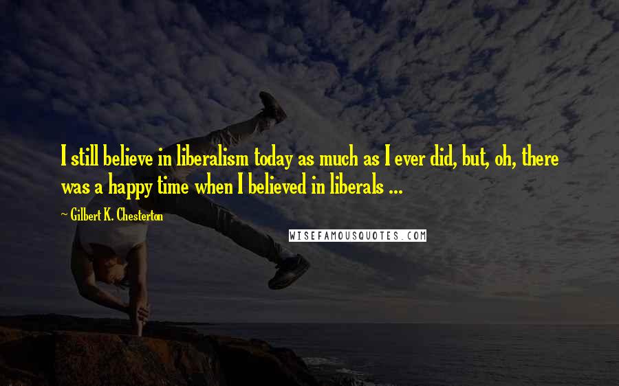 Gilbert K. Chesterton Quotes: I still believe in liberalism today as much as I ever did, but, oh, there was a happy time when I believed in liberals ...