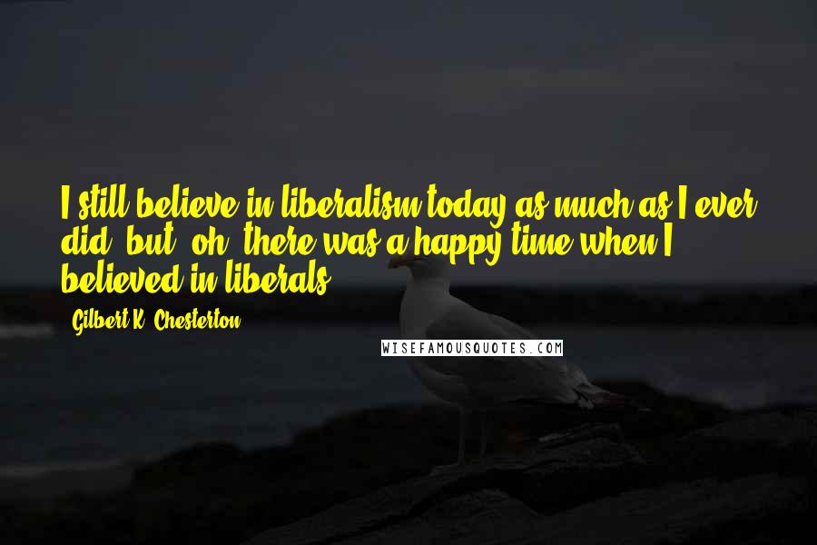 Gilbert K. Chesterton Quotes: I still believe in liberalism today as much as I ever did, but, oh, there was a happy time when I believed in liberals ...