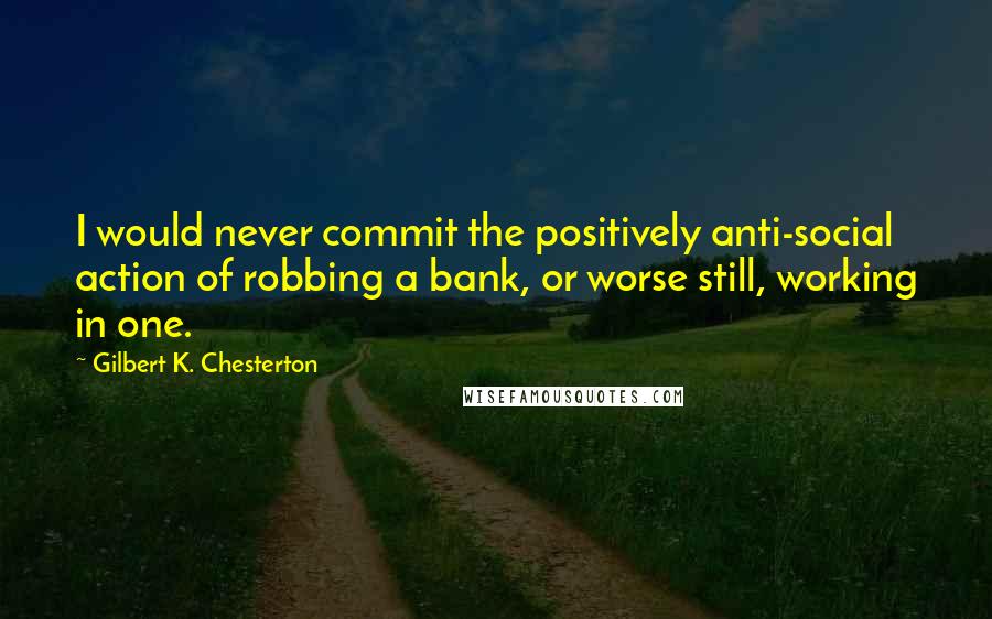 Gilbert K. Chesterton Quotes: I would never commit the positively anti-social action of robbing a bank, or worse still, working in one.