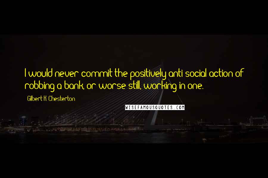 Gilbert K. Chesterton Quotes: I would never commit the positively anti-social action of robbing a bank, or worse still, working in one.