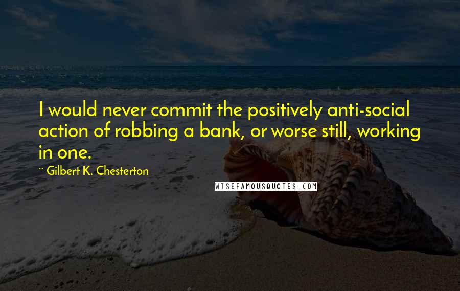 Gilbert K. Chesterton Quotes: I would never commit the positively anti-social action of robbing a bank, or worse still, working in one.