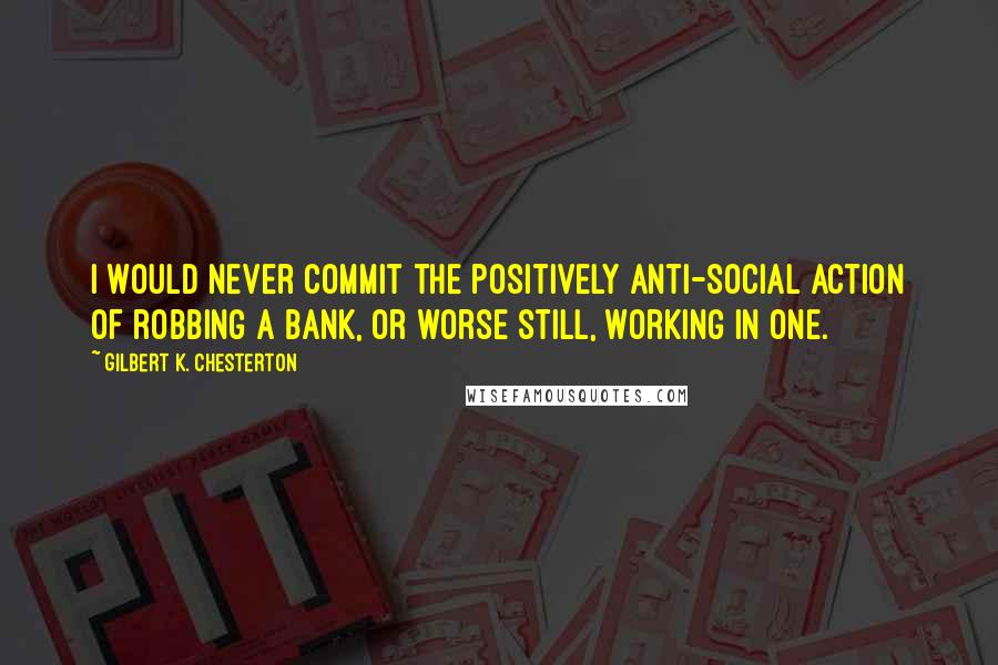 Gilbert K. Chesterton Quotes: I would never commit the positively anti-social action of robbing a bank, or worse still, working in one.