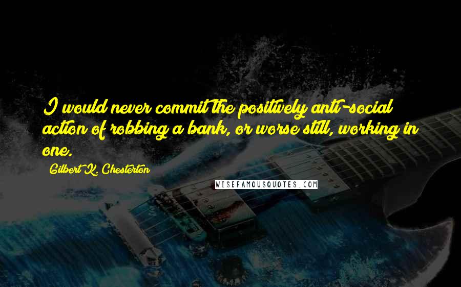 Gilbert K. Chesterton Quotes: I would never commit the positively anti-social action of robbing a bank, or worse still, working in one.