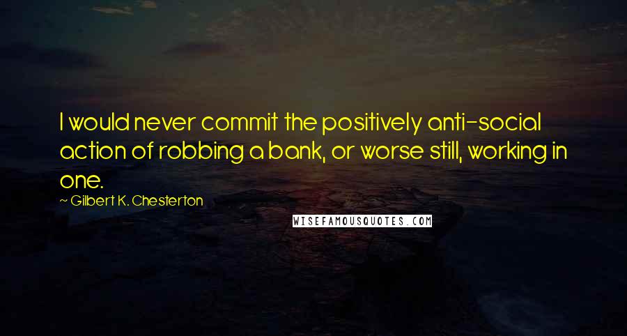 Gilbert K. Chesterton Quotes: I would never commit the positively anti-social action of robbing a bank, or worse still, working in one.