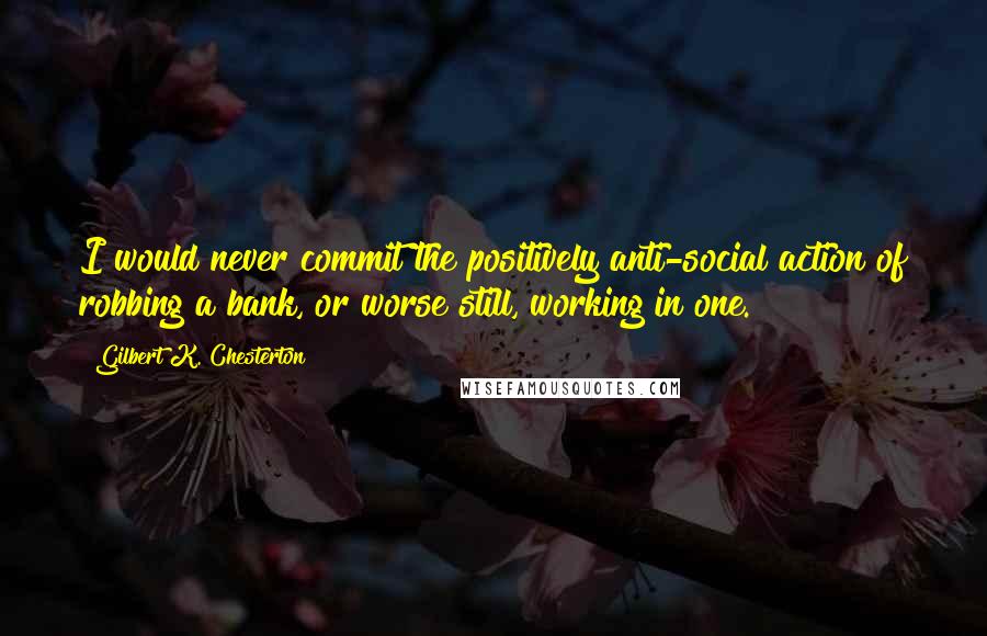 Gilbert K. Chesterton Quotes: I would never commit the positively anti-social action of robbing a bank, or worse still, working in one.