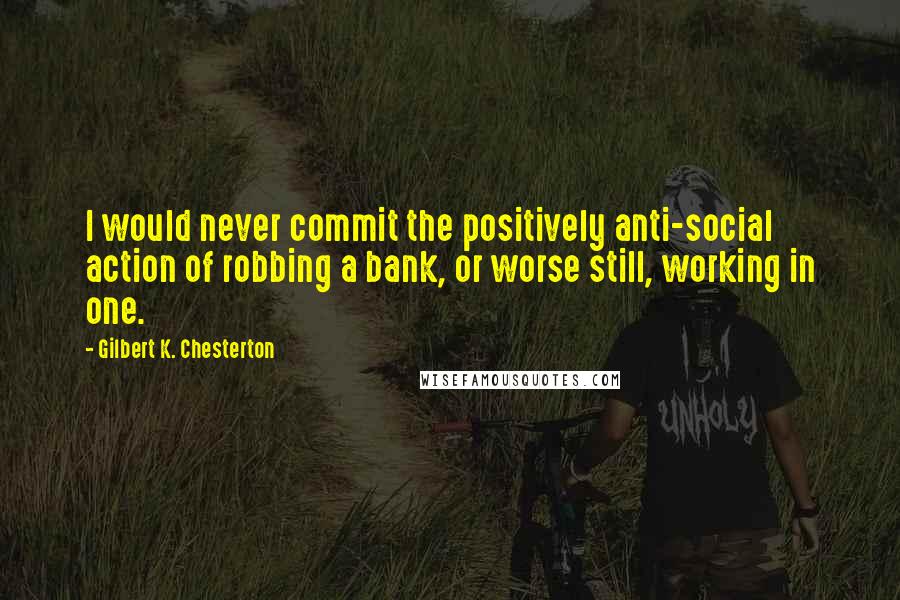 Gilbert K. Chesterton Quotes: I would never commit the positively anti-social action of robbing a bank, or worse still, working in one.