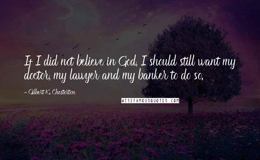Gilbert K. Chesterton Quotes: If I did not believe in God, I should still want my doctor, my lawyer and my banker to do so.
