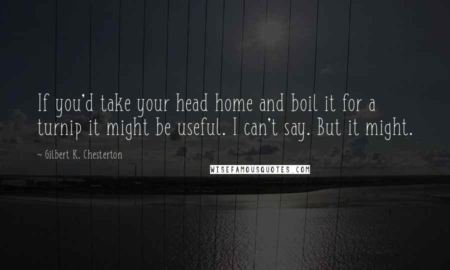 Gilbert K. Chesterton Quotes: If you'd take your head home and boil it for a turnip it might be useful. I can't say. But it might.