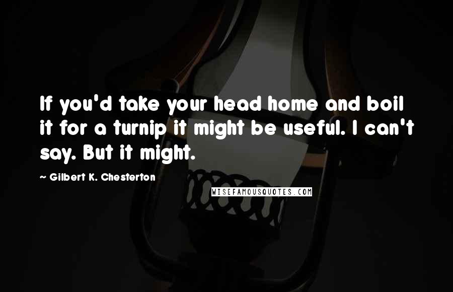 Gilbert K. Chesterton Quotes: If you'd take your head home and boil it for a turnip it might be useful. I can't say. But it might.