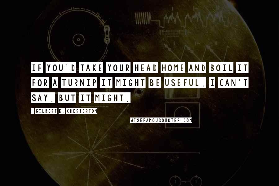 Gilbert K. Chesterton Quotes: If you'd take your head home and boil it for a turnip it might be useful. I can't say. But it might.