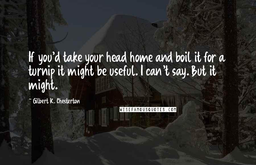 Gilbert K. Chesterton Quotes: If you'd take your head home and boil it for a turnip it might be useful. I can't say. But it might.