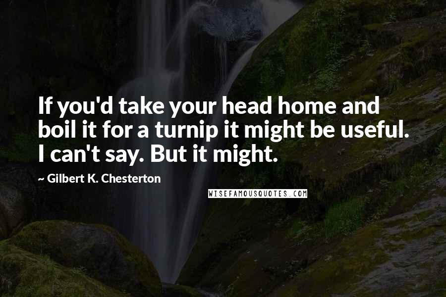 Gilbert K. Chesterton Quotes: If you'd take your head home and boil it for a turnip it might be useful. I can't say. But it might.