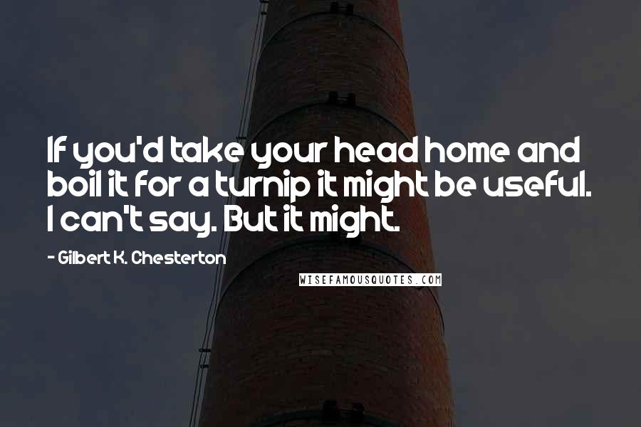 Gilbert K. Chesterton Quotes: If you'd take your head home and boil it for a turnip it might be useful. I can't say. But it might.